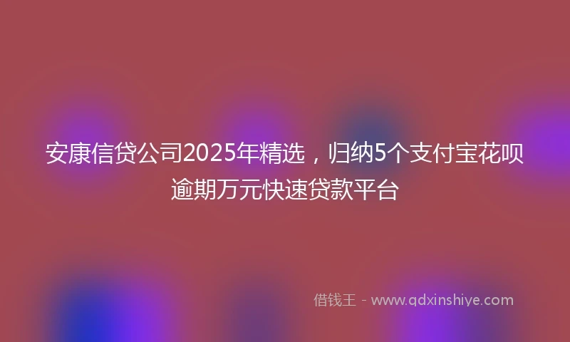 安康信贷公司2025年精选，归纳5个支付宝花呗逾期万元快速贷款平台