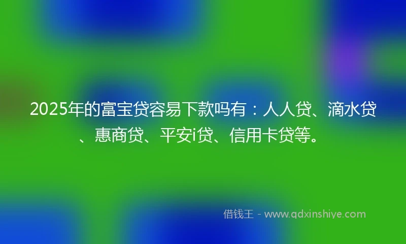 2025年的富宝贷容易下款吗有：人人贷、滴水贷、惠商贷、平安i贷、信用卡贷等。
