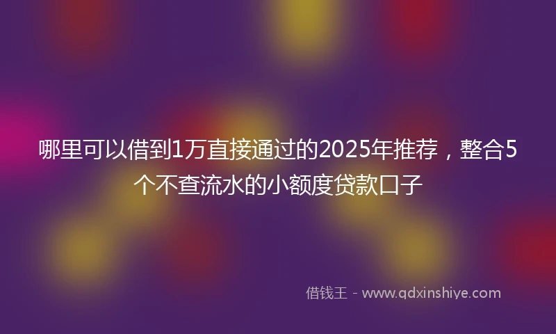 哪里可以借到1万直接通过的2025年推荐，整合5个不查流水的小额度贷款口子
