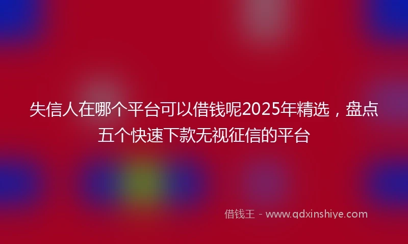 失信人在哪个平台可以借钱呢2025年精选，盘点五个快速下款无视征信的平台