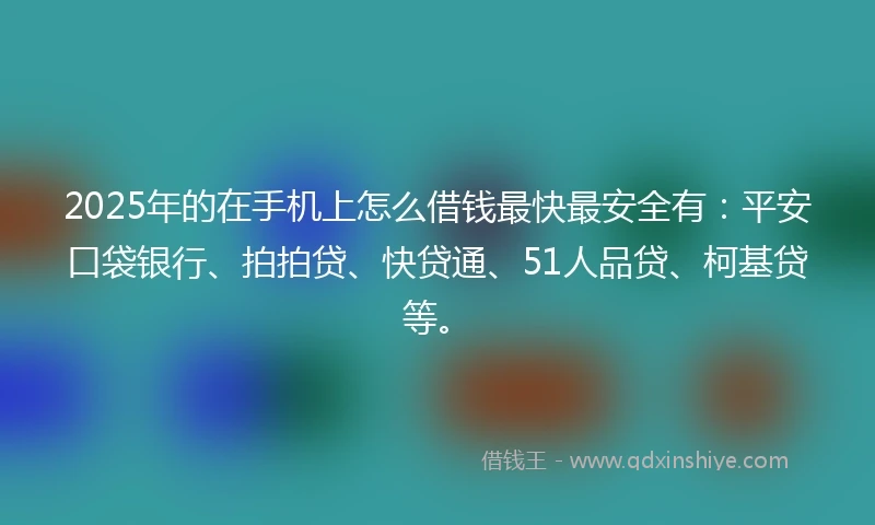 2025年的在手机上怎么借钱最快最安全有：平安口袋银行、拍拍贷、快贷通、51人品贷、柯基贷等。