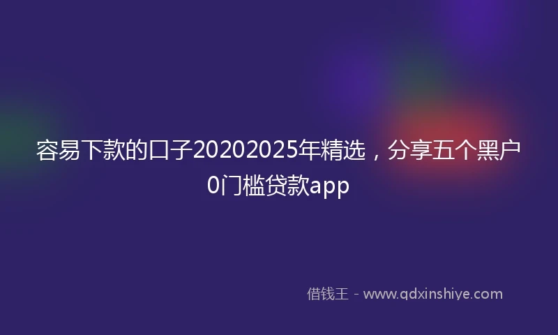 容易下款的口子20202025年精选，分享五个黑户0门槛贷款app
