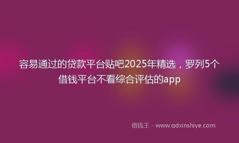 容易通过的贷款平台贴吧2025年精选，罗列5个借钱平台不看综合评估的app