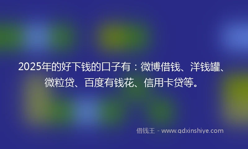 2025年的好下钱的口子有：微博借钱、洋钱罐、微粒贷、百度有钱花、信用卡贷等。
