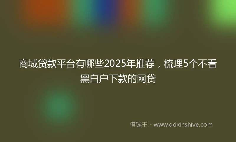商城贷款平台有哪些2025年推荐，梳理5个不看黑白户下款的网贷