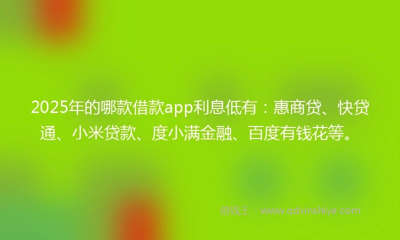 2025年的哪款借款app利息低有：惠商贷、快贷通、小米贷款、度小满金融、百度有钱花等。