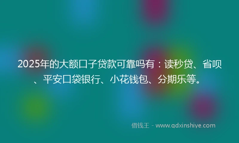 2025年的大额口子贷款可靠吗有：读秒贷、省呗、平安口袋银行、小花钱包、分期乐等。
