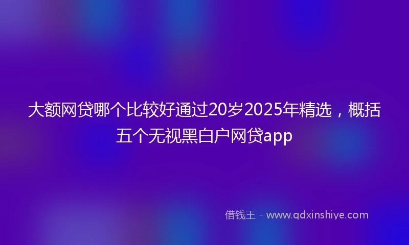 大额网贷哪个比较好通过20岁2025年精选，概括五个无视黑白户网贷app