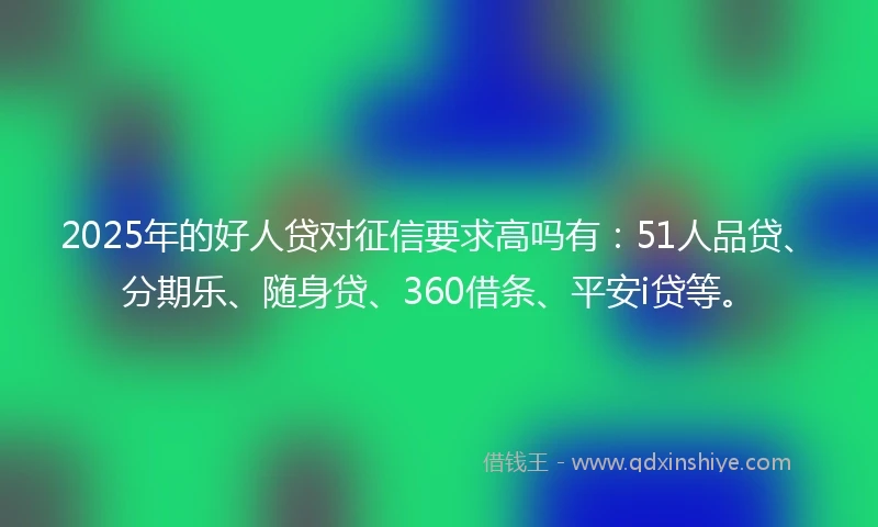 2025年的好人贷对征信要求高吗有：51人品贷、分期乐、随身贷、360借条、平安i贷等。