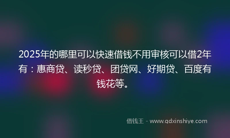 2025年的哪里可以快速借钱不用审核可以借2年有：惠商贷、读秒贷、团贷网、好期贷、百度有钱花等。