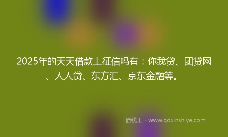 2025年的天天借款上征信吗有：你我贷、团贷网、人人贷、东方汇、京东金融等。