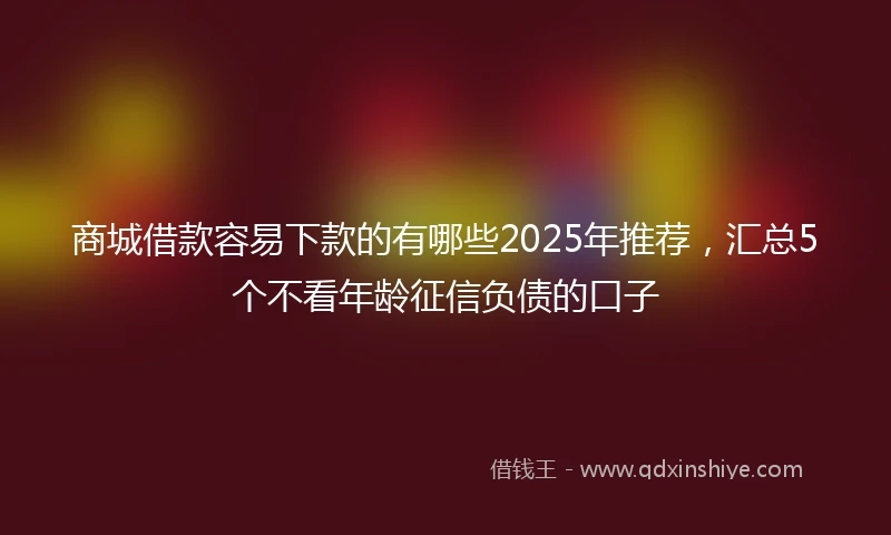 商城借款容易下款的有哪些2025年推荐，汇总5个不看年龄征信负债的口子