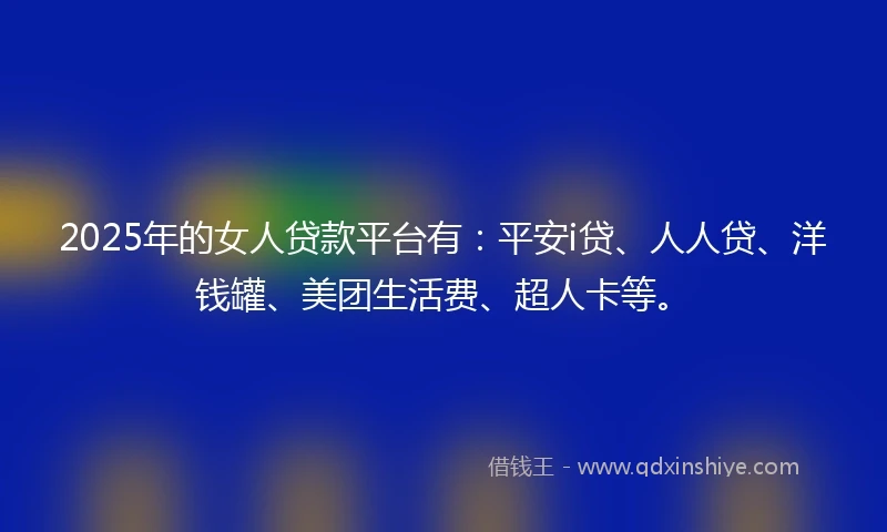 2025年的女人贷款平台有：平安i贷、人人贷、洋钱罐、美团生活费、超人卡等。