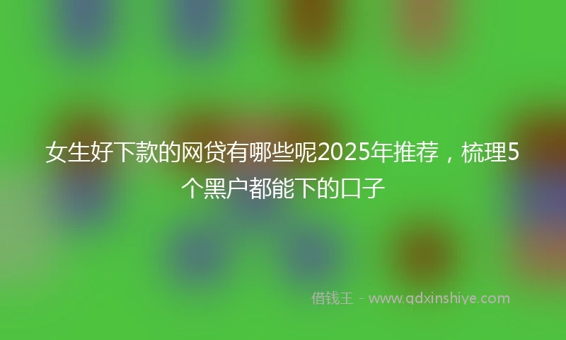 女生好下款的网贷有哪些呢2025年推荐，梳理5个黑户都能下的口子