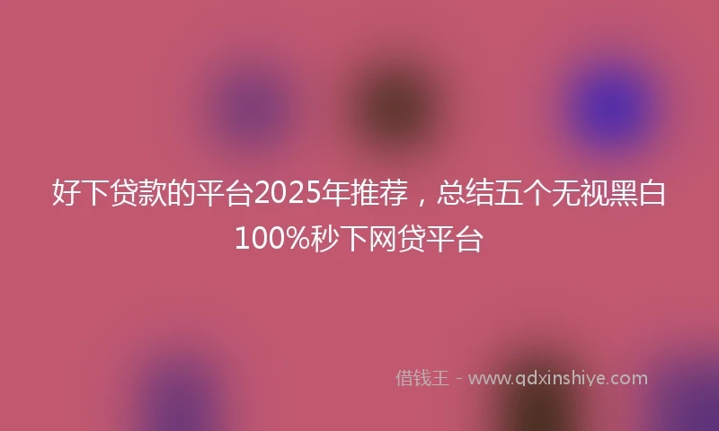 好下贷款的平台2025年推荐，总结五个无视黑白100%秒下网贷平台