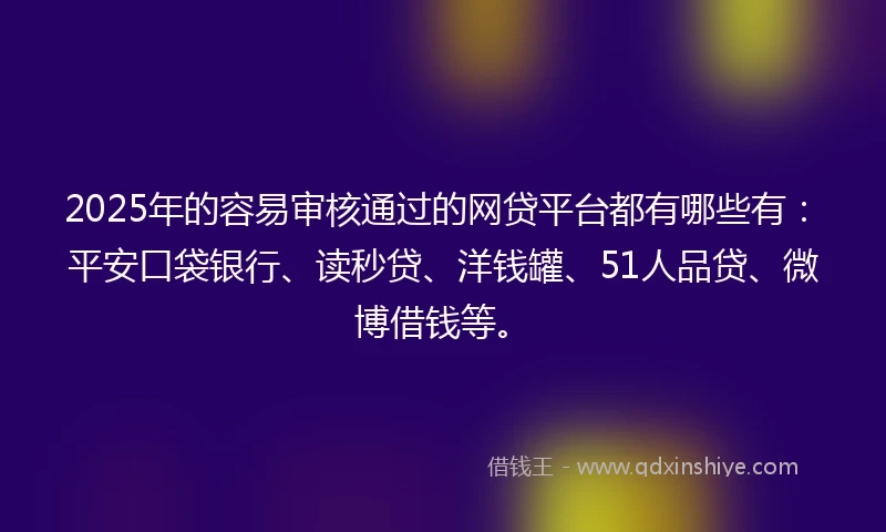 2025年的容易审核通过的网贷平台都有哪些有：平安口袋银行、读秒贷、洋钱罐、51人品贷、微博借钱等。