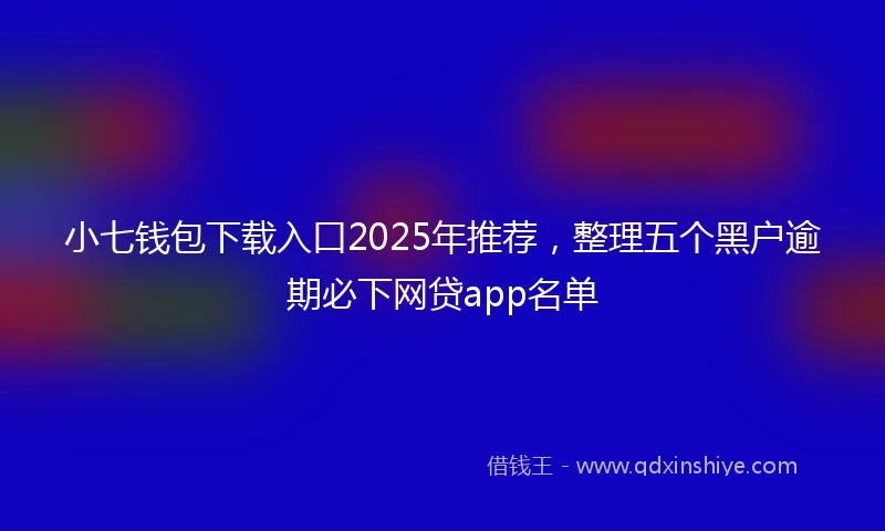 小七钱包下载入口2025年推荐，整理五个黑户逾期必下网贷app名单