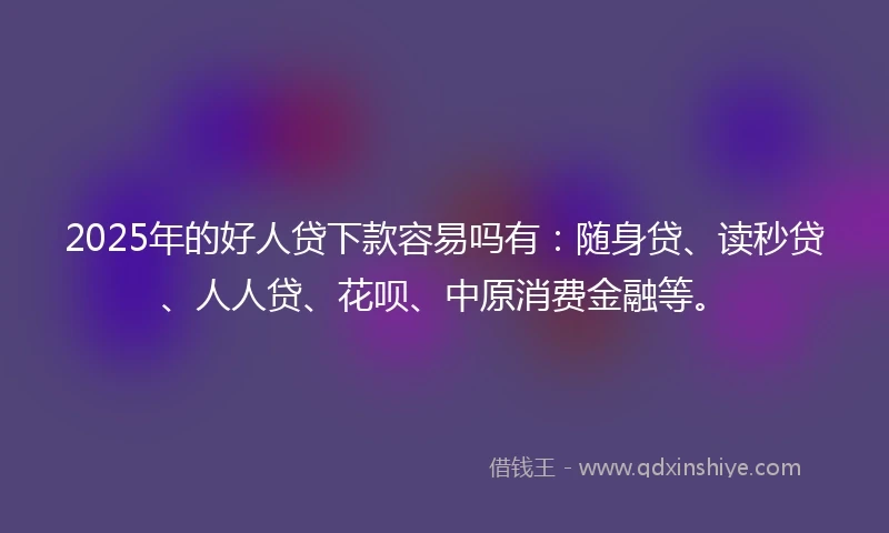 2025年的好人贷下款容易吗有：随身贷、读秒贷、人人贷、花呗、中原消费金融等。