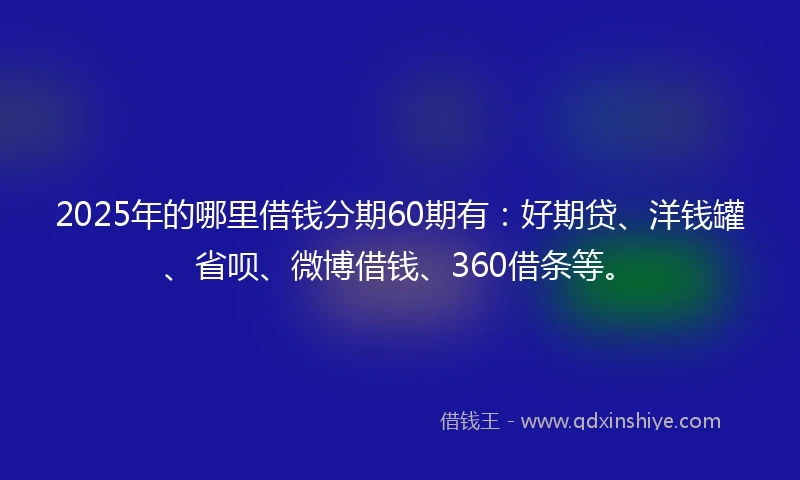 2025年的哪里借钱分期60期有：好期贷、洋钱罐、省呗、微博借钱、360借条等。