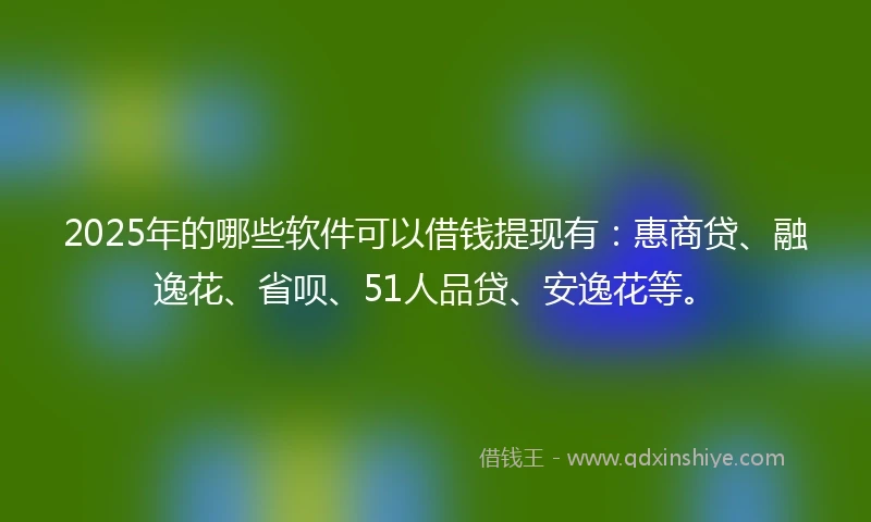 2025年的哪些软件可以借钱提现有：惠商贷、融逸花、省呗、51人品贷、安逸花等。