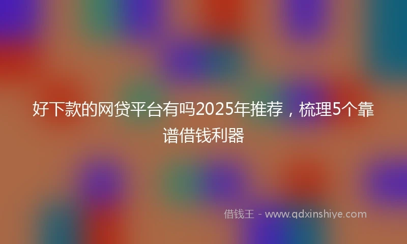 好下款的网贷平台有吗2025年推荐，梳理5个靠谱借钱利器