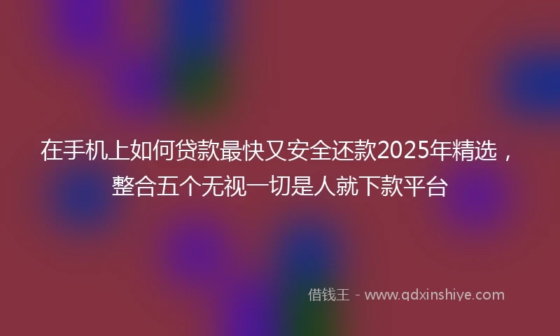 在手机上如何贷款最快又安全还款2025年精选，整合五个无视一切是人就下款平台