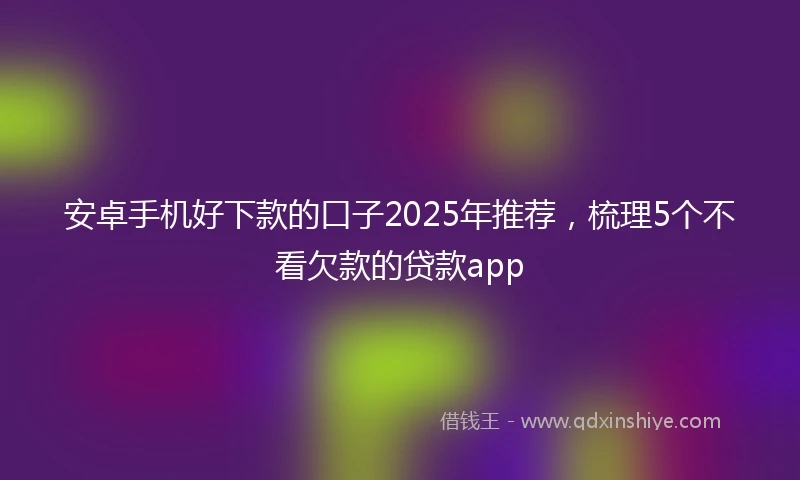 安卓手机好下款的口子2025年推荐，梳理5个不看欠款的贷款app