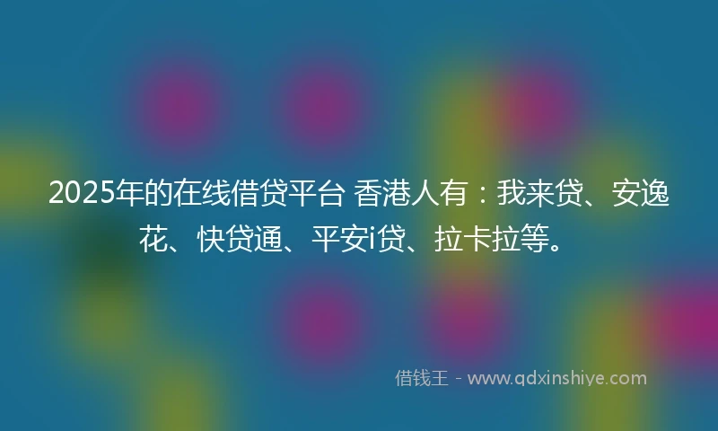 2025年的在线借贷平台 香港人有：我来贷、安逸花、快贷通、平安i贷、拉卡拉等。