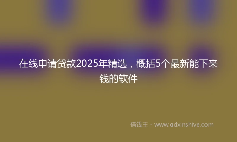 在线申请贷款2025年精选，概括5个最新能下来钱的软件