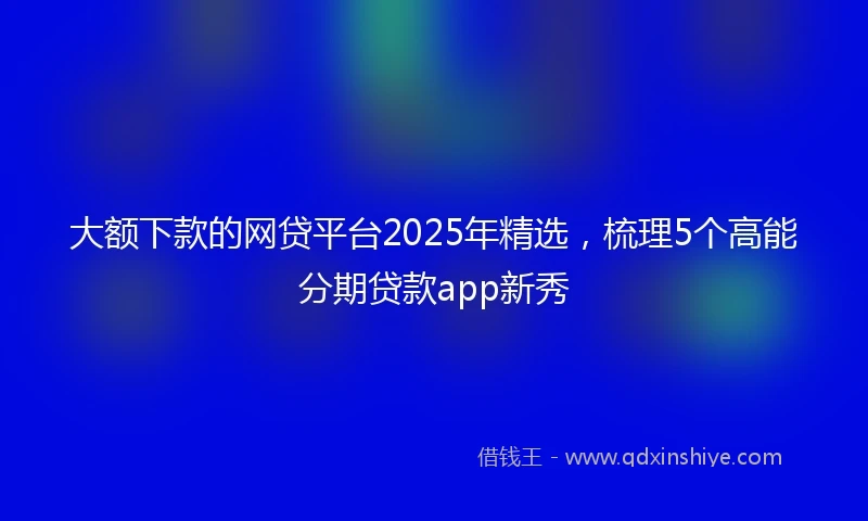 大额下款的网贷平台2025年精选,梳理5个高能分期贷款app新秀