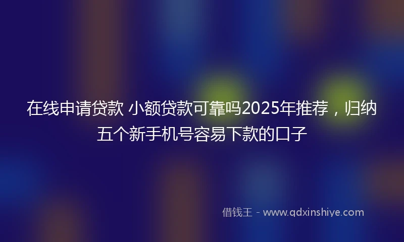 在线申请贷款 小额贷款可靠吗2025年推荐，归纳五个新手机号容易下款的口子