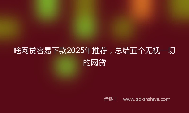 啥网贷容易下款2025年推荐，总结五个无视一切的网贷