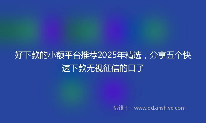好下款的小额平台推荐2025年精选，分享五个快速下款无视征信的口子