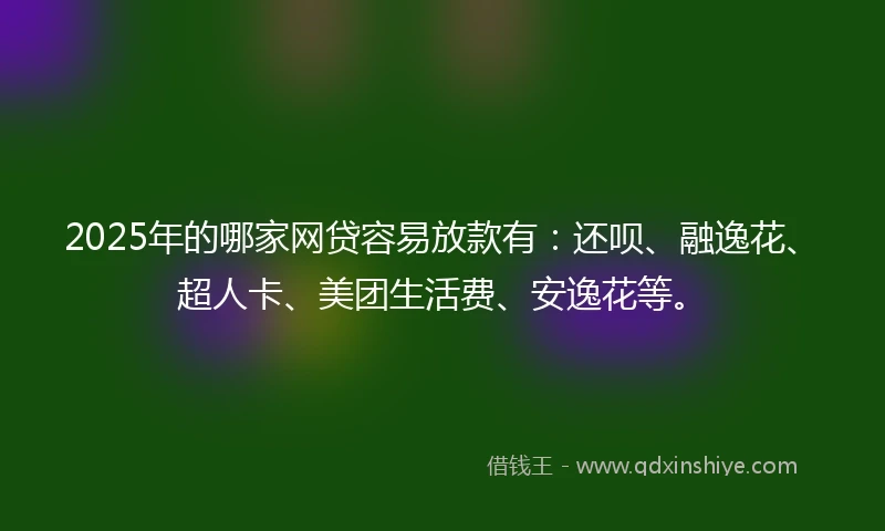 2025年的哪家网贷容易放款有：还呗、融逸花、超人卡、美团生活费、安逸花等。