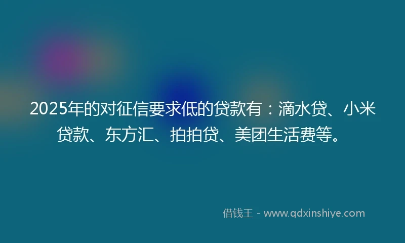 2025年的对征信要求低的贷款有：滴水贷、小米贷款、东方汇、拍拍贷、美团生活费等。