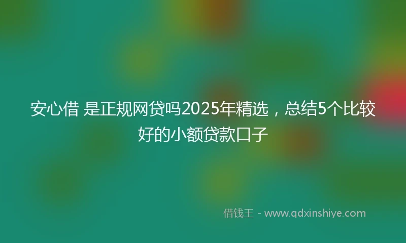 安心借 是正规网贷吗2025年精选，总结5个比较好的小额贷款口子