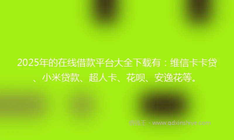2025年的在线借款平台大全下载有：维信卡卡贷、小米贷款、超人卡、花呗、安逸花等。