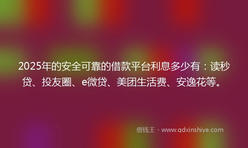 2025年的安全可靠的借款平台利息多少有：读秒贷、投友圈、e微贷、美团生活费、安逸花等。