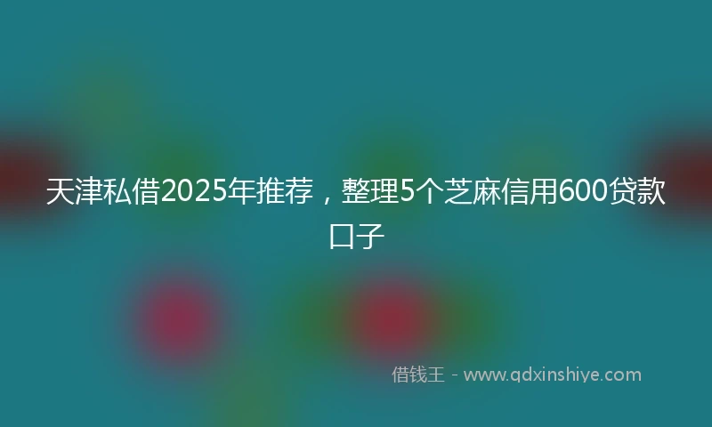 天津私借2025年推荐，整理5个芝麻信用600贷款口子