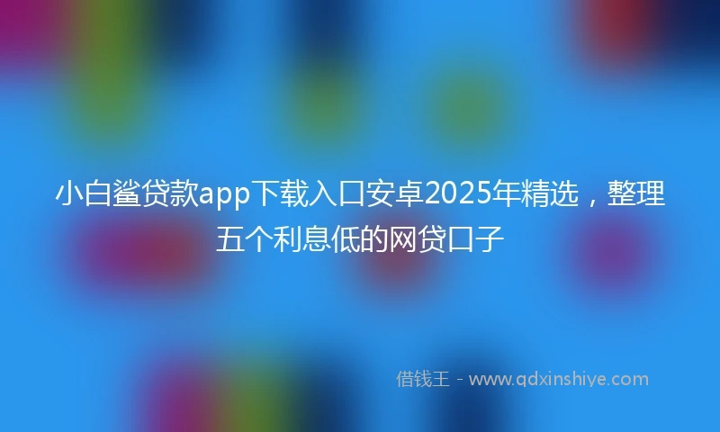 小白鲨贷款app下载入口安卓2025年精选，整理五个利息低的网贷口子