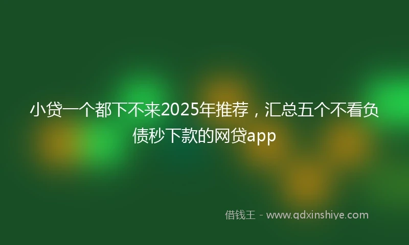 小贷一个都下不来2025年推荐，汇总五个不看负债秒下款的网贷app