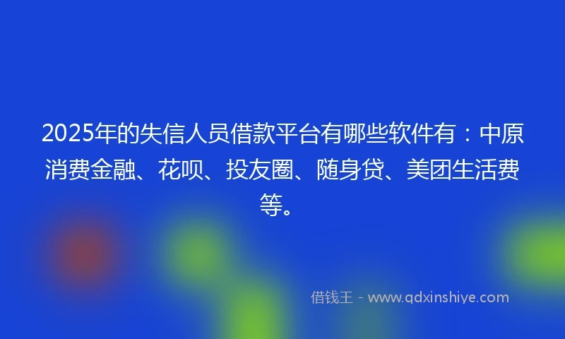 2025年的失信人员借款平台有哪些软件有：中原消费金融、花呗、投友圈、随身贷、美团生活费等。
