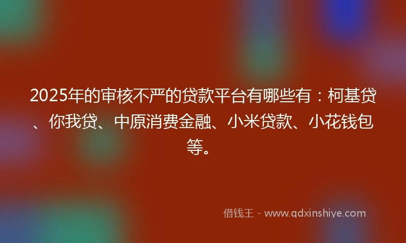 2025年的审核不严的贷款平台有哪些有：柯基贷、你我贷、中原消费金融、小米贷款、小花钱包等。