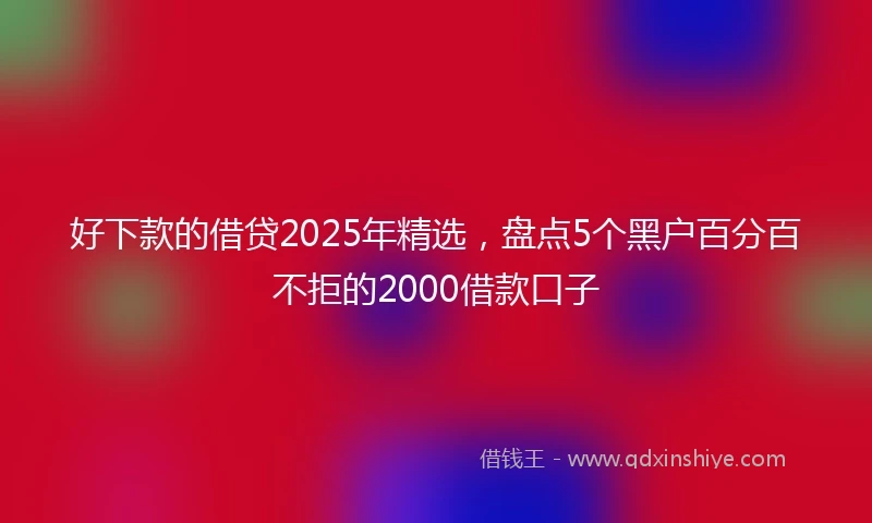 好下款的借贷2025年精选，盘点5个黑户百分百不拒的2000借款口子