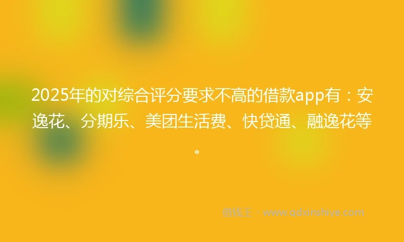 2025年的对综合评分要求不高的借款app有：安逸花、分期乐、美团生活费、快贷通、融逸花等。