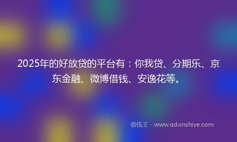 2025年的好放贷的平台有：你我贷、分期乐、京东金融、微博借钱、安逸花等。