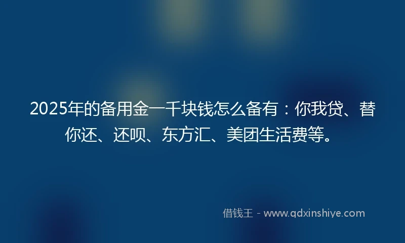 2025年的备用金一千块钱怎么备有：你我贷、替你还、还呗、东方汇、美团生活费等。
