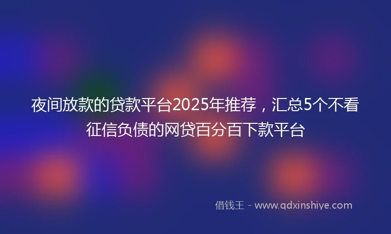 夜间放款的贷款平台2025年推荐,汇总5个不看征信负债的网贷百分百下款平台