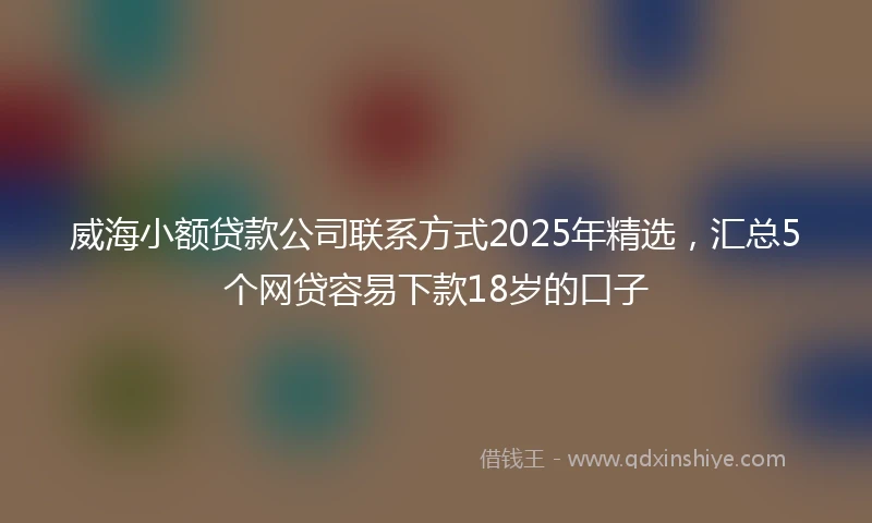 威海小额贷款公司联系方式2025年精选，汇总5个网贷容易下款18岁的口子