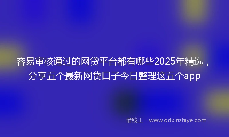 容易审核通过的网贷平台都有哪些2025年精选，分享五个最新网贷口子今日整理这五个app